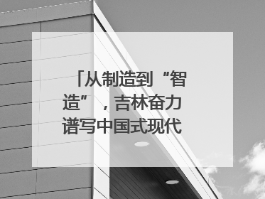 从制造到“智造”，吉林奋力谱写中国式现代化新篇章