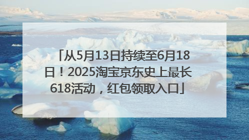 从5月13日持续至6月18日！2025淘宝京东史上最长618活动，红包领取入口