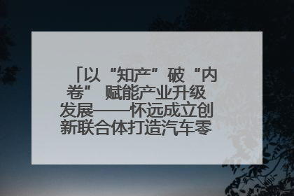 以“知产”破“内卷” 赋能产业升级发展——怀远成立创新联合体打造汽车零部件产业新高地