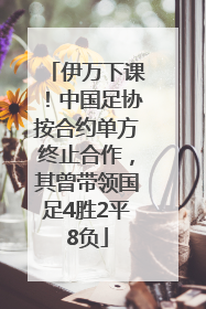 伊万下课！中国足协按合约单方终止合作，其曾带领国足4胜2平8负