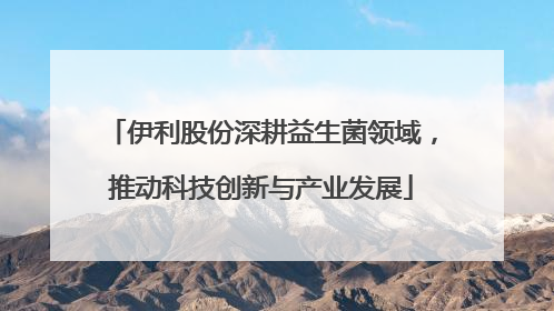 伊利股份深耕益生菌领域，推动科技创新与产业发展