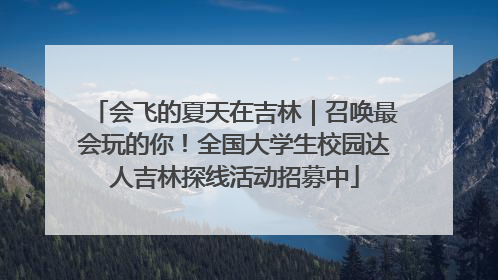 会飞的夏天在吉林｜召唤最会玩的你！全国大学生校园达人吉林探线活动招募中