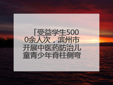 受益学生5000余人次，滨州市开展中医药防治儿童青少年脊柱侧弯系列活动