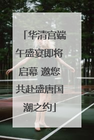 华清宫端午盛宴即将启幕 邀您共赴盛唐国潮之约