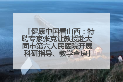 健康中国看山西：特聘专家张克让教授赴大同市第六人民医院开展科研指导、教学查房