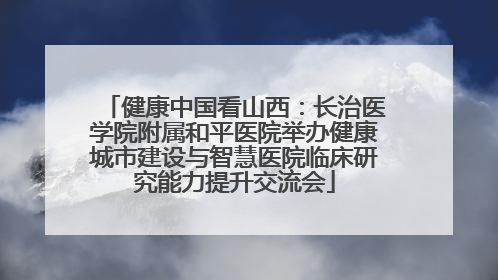 健康中国看山西：长治医学院附属和平医院举办健康城市建设与智慧医院临床研究能力提升交流会