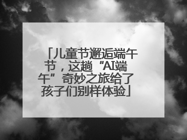 儿童节邂逅端午节，这趟“AI端午”奇妙之旅给了孩子们别样体验