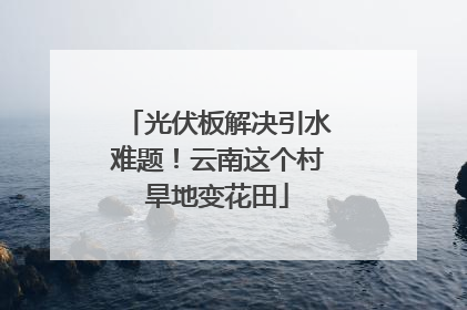 光伏板解决引水难题！云南这个村旱地变花田