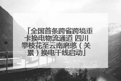 全国首条跨省跨境重卡换电物流通道 四川攀枝花至云南磨憨（关累）换电干线启动