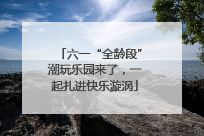 六一“全龄段”潮玩乐园来了，一起扎进快乐漩涡