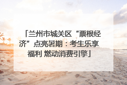 兰州市城关区“票根经济”点亮暑期：考生乐享福利 燃动消费引擎