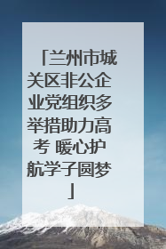 兰州市城关区非公企业党组织多举措助力高考 暖心护航学子圆梦