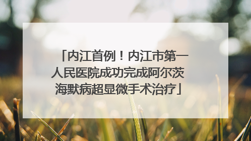 内江首例！内江市第一人民医院成功完成阿尔茨海默病超显微手术治疗