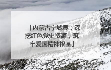 内蒙古宁城县：深挖红色党史资源，筑牢爱国精神根基