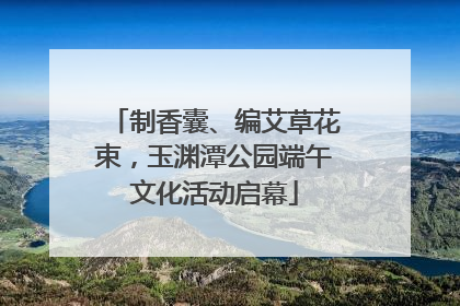 制香囊、编艾草花束，玉渊潭公园端午文化活动启幕