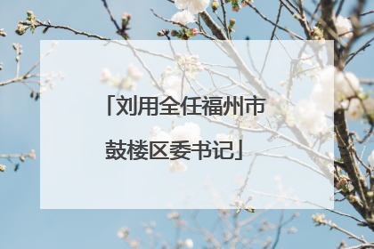 刘用全任福州市鼓楼区委书记