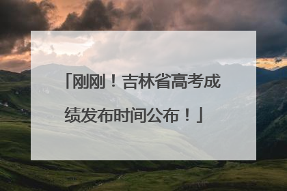 刚刚！吉林省高考成绩发布时间公布！
