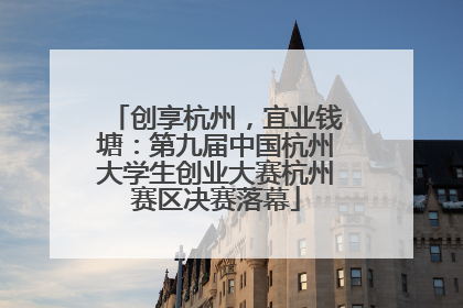 创享杭州，宜业钱塘：第九届中国杭州大学生创业大赛杭州赛区决赛落幕