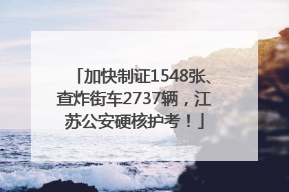 加快制证1548张、查炸街车2737辆，江苏公安硬核护考！