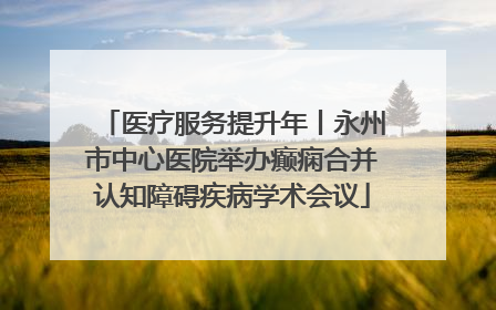 医疗服务提升年丨永州市中心医院举办癫痫合并认知障碍疾病学术会议