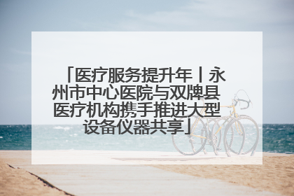 医疗服务提升年丨永州市中心医院与双牌县医疗机构携手推进大型设备仪器共享