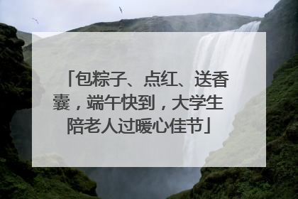 包粽子、点红、送香囊，端午快到，大学生陪老人过暖心佳节