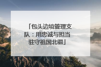 包头边境管理支队：用忠诚与担当驻守祖国北疆