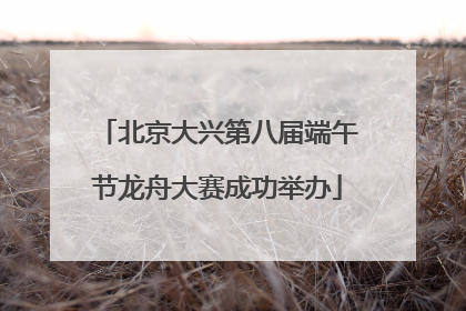 北京大兴第八届端午节龙舟大赛成功举办