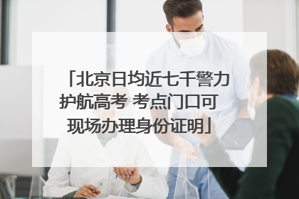 北京日均近七千警力护航高考 考点门口可现场办理身份证明