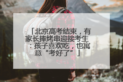 北京高考结束，有家长捧烤串迎接考生：孩子喜欢吃，也寓意“考好了”