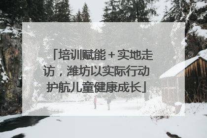 培训赋能＋实地走访，潍坊以实际行动护航儿童健康成长