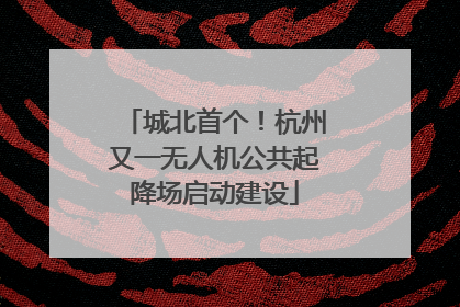 城北首个！杭州又一无人机公共起降场启动建设