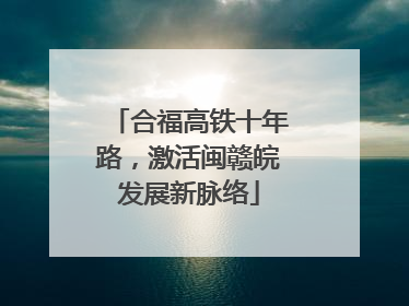 合福高铁十年路，激活闽赣皖发展新脉络