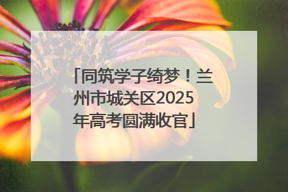 同筑学子绮梦！兰州市城关区2025年高考圆满收官