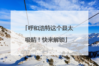 呼和浩特这个县太吸睛！快来解锁