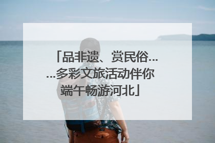 品非遗、赏民俗……多彩文旅活动伴你端午畅游河北