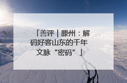 善评｜滕州：解码好客山东的千年文脉“密码”