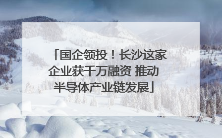 国企领投！长沙这家企业获千万融资 推动半导体产业链发展