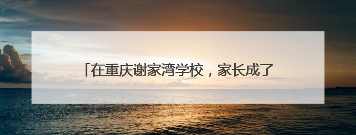 在重庆谢家湾学校，家长成了学校工作的积极支持者和参与者 家长驻校观察带来可喜变化
