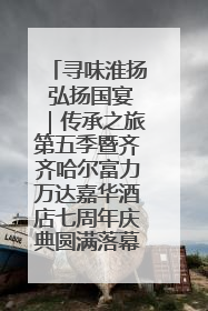 寻味淮扬 弘扬国宴｜传承之旅第五季暨齐齐哈尔富力万达嘉华酒店七周年庆典圆满落幕！