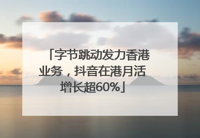 字节跳动发力香港业务，抖音在港月活增长超60%