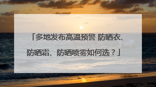 多地发布高温预警 防晒衣、防晒霜、防晒喷雾如何选？