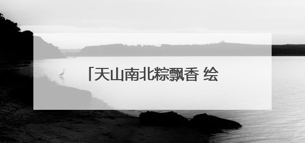 天山南北粽飘香 绘就文旅“新”画卷
