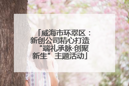 威海市环翠区：新创公司精心打造“端礼承脉·创聚新生”主题活动