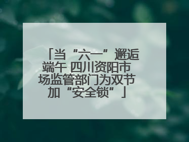 当“六一”邂逅端午 四川资阳市场监管部门为双节加“安全锁”