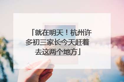 就在明天！杭州许多初三家长今天赶着去这两个地方