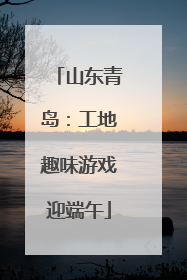 山东青岛：工地趣味游戏迎端午
