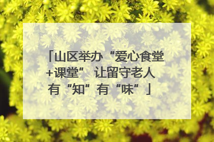 山区举办“爱心食堂+课堂” 让留守老人有“知”有“味”