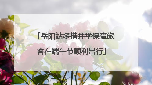 岳阳站多措并举保障旅客在端午节顺利出行