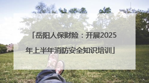 岳阳人保财险：开展2025年上半年消防安全知识培训